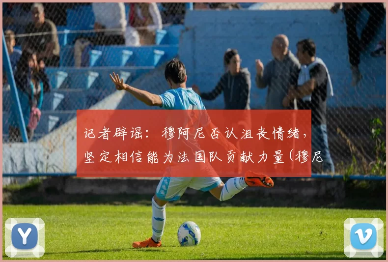 记者辟谣：穆阿尼否认沮丧情绪，坚定相信能为法国队贡献力量(穆尼耶踢伤阿扎尔)